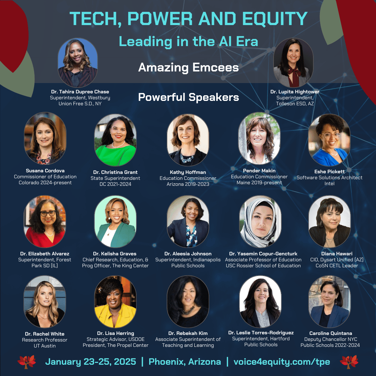 This appears to be a promotional image for a conference called "Tech, Power and Equity: Leading in the AI Era." I'll list the names and their associated organizations as shown in the image: Dr. Tahira Dupree Chase - Superintendent, Westbury Union Free S.D., NY Dr. Lupita Hightower - Superintendent, Tolleson ESD, AZ Susana Cordova - Commissioner of Education, Colorado 2024-present Dr. Christina Grant - State Superintendent, DC 2021-2024 Kathy Hoffman - Education Commissioner, Arizona 2019-2023 Pender Makin - Education Commissioner, Maine 2019-present Eshe Pickett - Software Solutions Architect, Intel Dr. Elizabeth Alvarez - Superintendent, Forest Park SD (IL) Dr. Kelisha Graves - Chief Research, Education, & Prog Officer, The King Center Dr. Aleesia Johnson - Superintendent, Indianapolis Public Schools Dr. Yasemin Copur-Gencturk - Associate Professor of Education, USC Rossier School of Education Diana Hawari - CIO, Dysart Unified (AZ) CoSN CETL Leader Dr. Rachel White - Research Professor, UT Austin Dr. Lisa Herring - Strategic Advisor, USDOE President, The Propel Center Dr. Rebekah Kim - Associate Superintendent of Teaching and Learning Dr. Leslie Torres-Rodriguez - Superintendent, Hartford Public Schools Caroline Quintana - Deputy Chancellor NYC Public Schools 2022-2024 The event is scheduled for January 23-25, 2025 in Phoenix, Arizona.